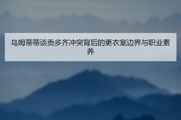 乌姆蒂蒂谈贡多齐冲突背后的更衣室边界与职业素养