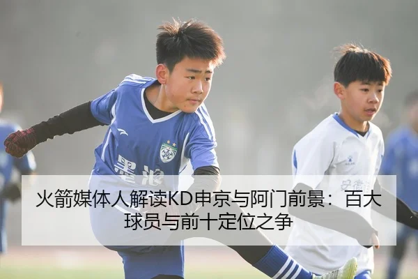 火箭媒体人解读KD申京与阿门前景：百大球员与前十定位之争